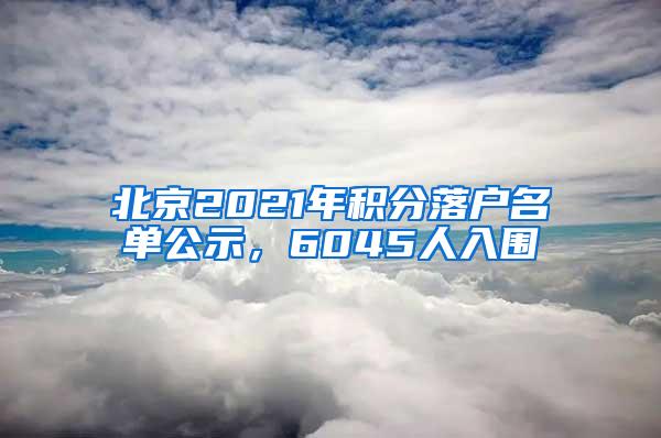 北京2021年积分落户名单公示，6045人入围