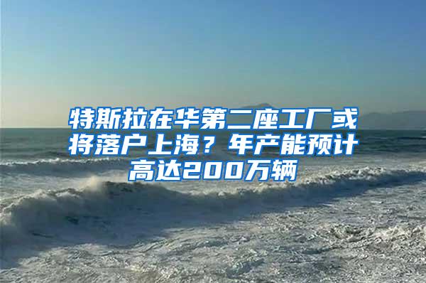 特斯拉在华第二座工厂或将落户上海？年产能预计高达200万辆