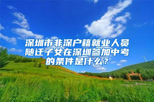 深圳市非深户籍就业人员随迁子女在深圳参加中考的条件是什么？