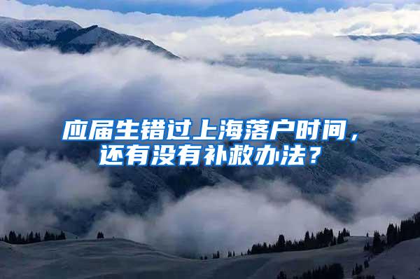 应届生错过上海落户时间，还有没有补救办法？