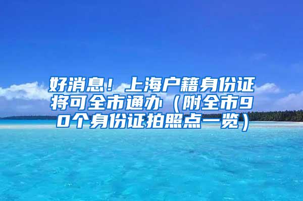 好消息！上海户籍身份证将可全市通办（附全市90个身份证拍照点一览）