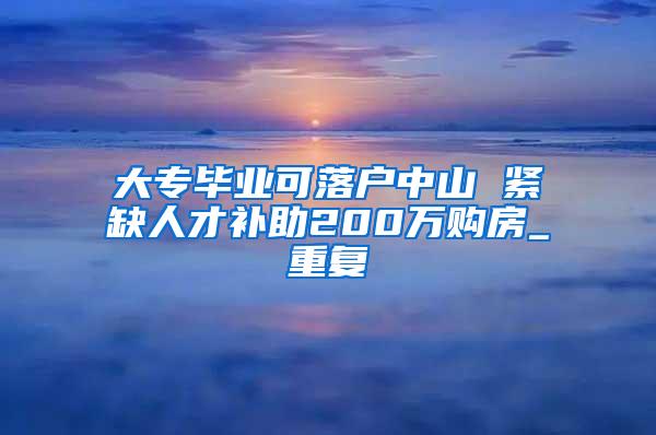 大专毕业可落户中山 紧缺人才补助200万购房_重复