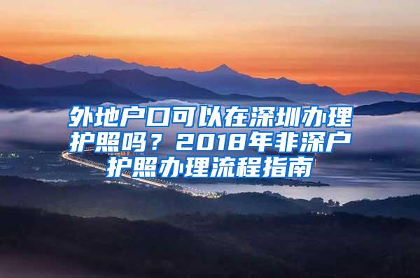 外地户口可以在深圳办理护照吗？2018年非深户护照办理流程指南