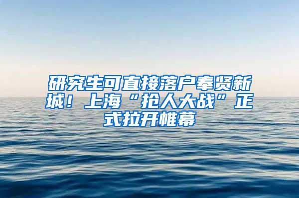 研究生可直接落户奉贤新城！上海“抢人大战”正式拉开帷幕