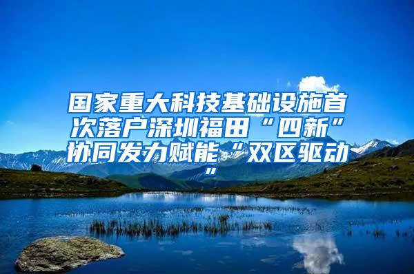 国家重大科技基础设施首次落户深圳福田“四新”协同发力赋能“双区驱动”