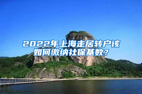 2022年上海走居转户该如何缴纳社保基数？