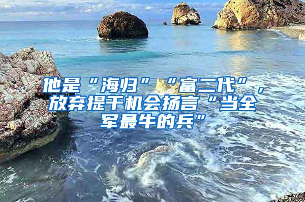 他是“海归”“富二代”，放弃提干机会扬言“当全军最牛的兵”