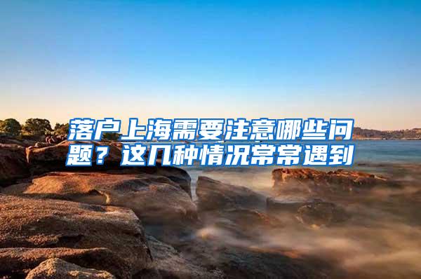 落户上海需要注意哪些问题？这几种情况常常遇到