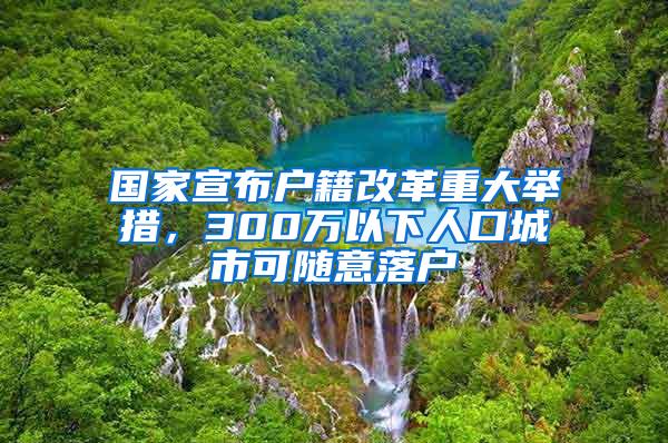 国家宣布户籍改革重大举措，300万以下人口城市可随意落户