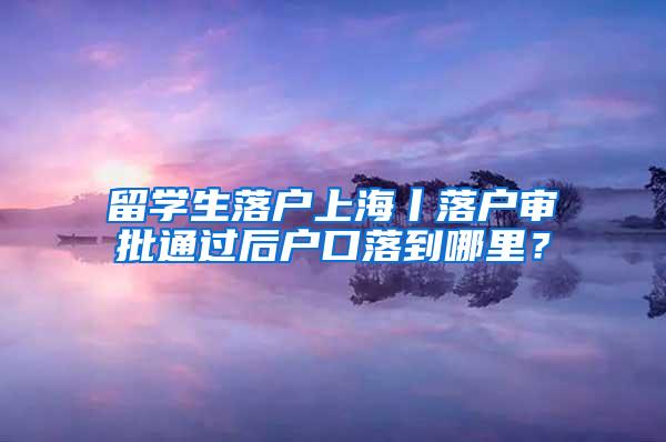 留学生落户上海丨落户审批通过后户口落到哪里？