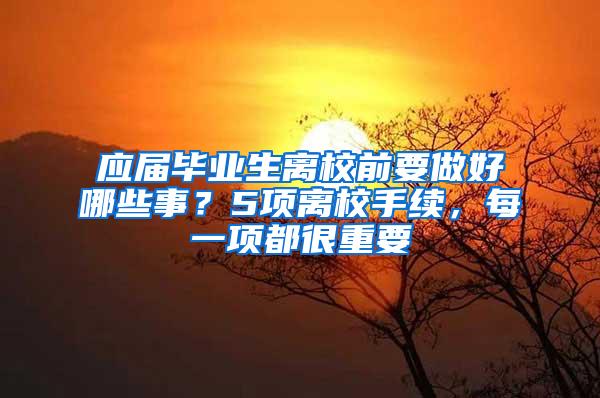 应届毕业生离校前要做好哪些事？5项离校手续，每一项都很重要