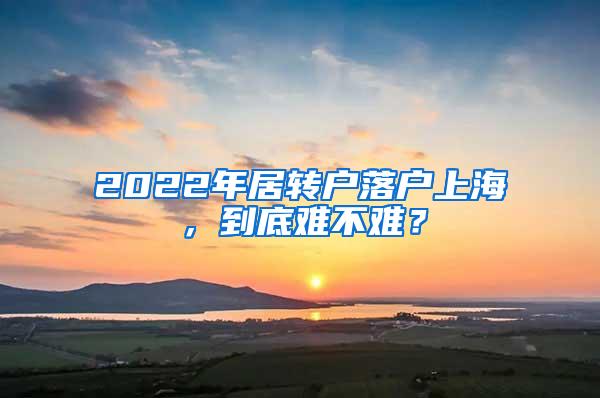 2022年居转户落户上海，到底难不难？