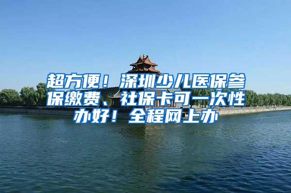 超方便！深圳少儿医保参保缴费、社保卡可一次性办好！全程网上办