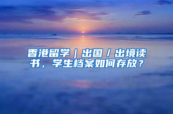 香港留学｜出国／出境读书，学生档案如何存放？