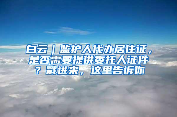 白云｜监护人代办居住证，是否需要提供委托人证件？戳进来，这里告诉你