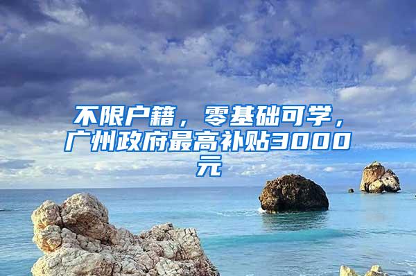 不限户籍，零基础可学，广州政府最高补贴3000元