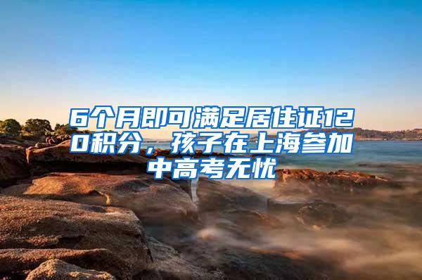 6个月即可满足居住证120积分，孩子在上海参加中高考无忧