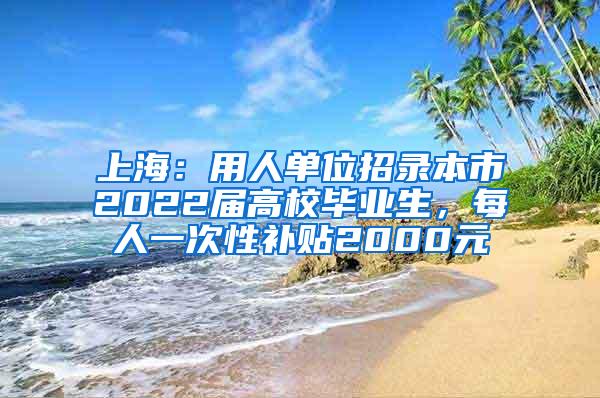 上海：用人单位招录本市2022届高校毕业生，每人一次性补贴2000元