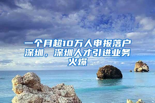 一个月超10万人申报落户深圳，深圳人才引进业务火爆