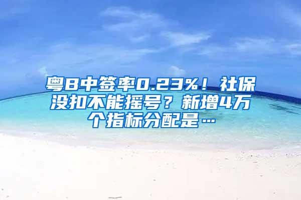 粤B中签率0.23%！社保没扣不能摇号？新增4万个指标分配是…