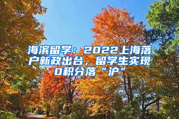 海滨留学：2022上海落户新政出台，留学生实现0积分落“沪”
