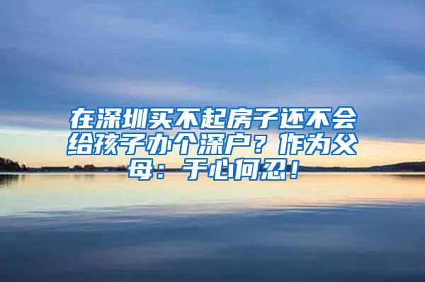 在深圳买不起房子还不会给孩子办个深户？作为父母：于心何忍！