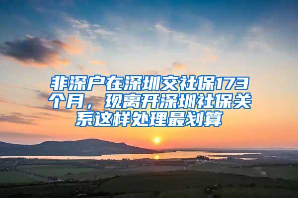 非深户在深圳交社保173个月，现离开深圳社保关系这样处理最划算