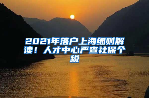 2021年落户上海细则解读！人才中心严查社保个税