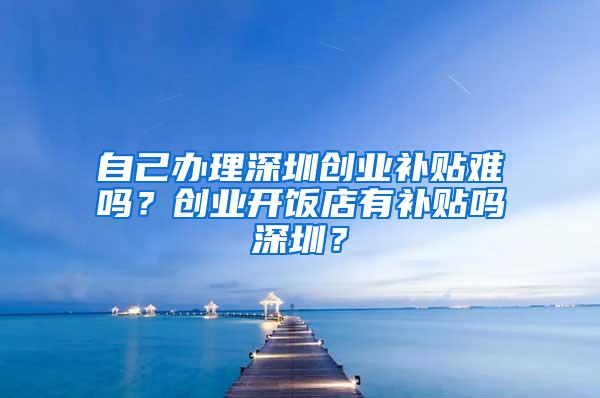 自己办理深圳创业补贴难吗？创业开饭店有补贴吗深圳？