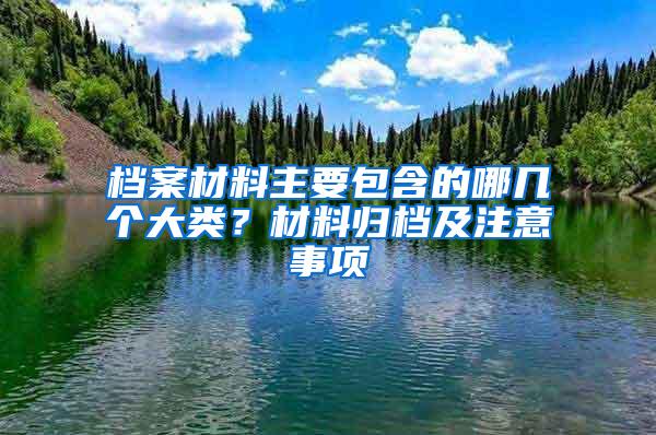 档案材料主要包含的哪几个大类？材料归档及注意事项