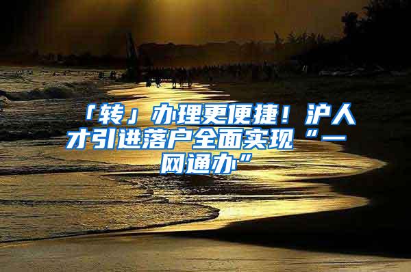 「转」办理更便捷！沪人才引进落户全面实现“一网通办”