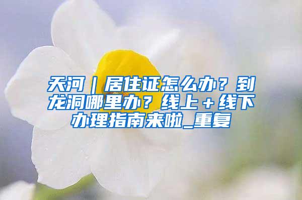 天河｜居住证怎么办？到龙洞哪里办？线上＋线下办理指南来啦_重复