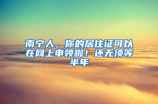 南宁人，你的居住证可以在网上申领啦！还无须等半年