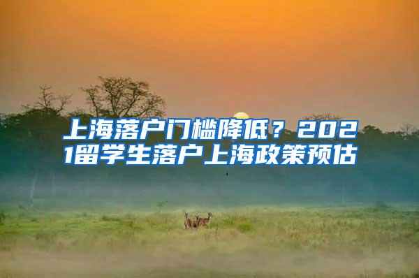 上海落户门槛降低？2021留学生落户上海政策预估