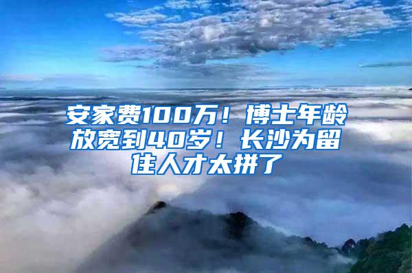 安家费100万！博士年龄放宽到40岁！长沙为留住人才太拼了