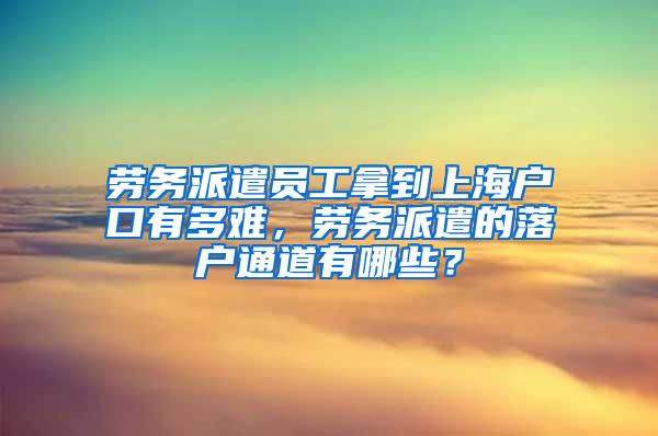 劳务派遣员工拿到上海户口有多难，劳务派遣的落户通道有哪些？