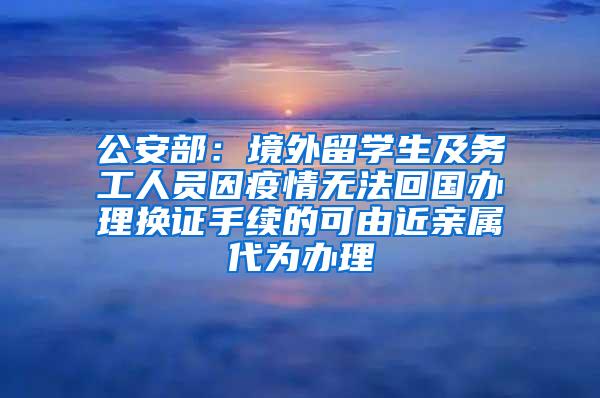 公安部：境外留学生及务工人员因疫情无法回国办理换证手续的可由近亲属代为办理