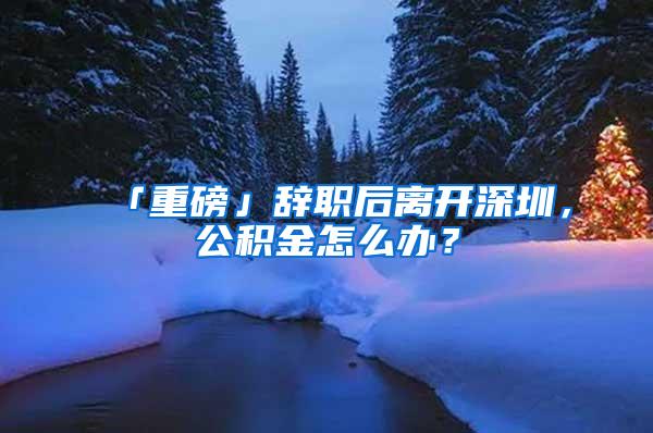 「重磅」辞职后离开深圳，公积金怎么办？