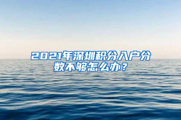 2021年深圳积分入户分数不够怎么办？