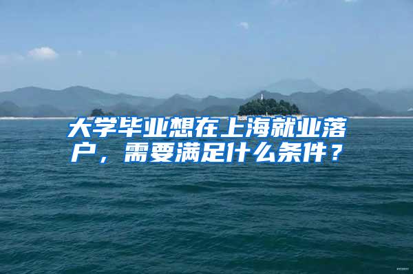 大学毕业想在上海就业落户，需要满足什么条件？