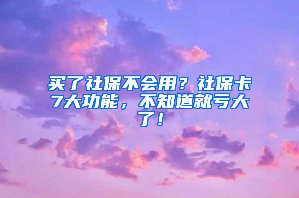 买了社保不会用？社保卡7大功能，不知道就亏大了！