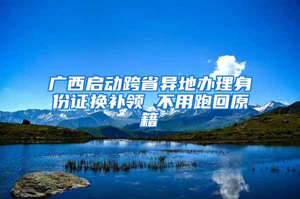 广西启动跨省异地办理身份证换补领 不用跑回原籍