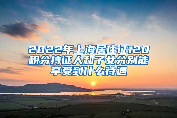 2022年上海居住证120积分持证人和子女分别能享受到什么待遇