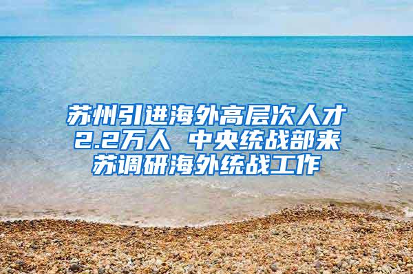 苏州引进海外高层次人才2.2万人 中央统战部来苏调研海外统战工作