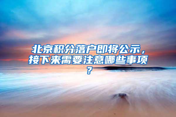 北京积分落户即将公示，接下来需要注意哪些事项？