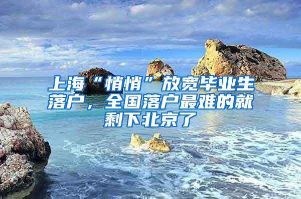 上海“悄悄”放宽毕业生落户，全国落户最难的就剩下北京了