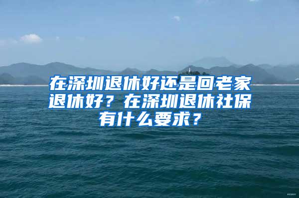 在深圳退休好还是回老家退休好？在深圳退休社保有什么要求？