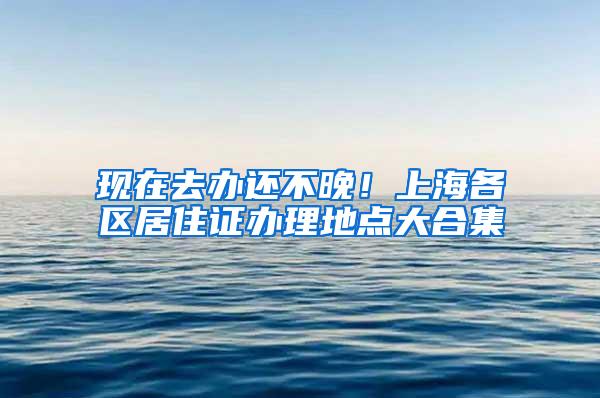 现在去办还不晚！上海各区居住证办理地点大合集