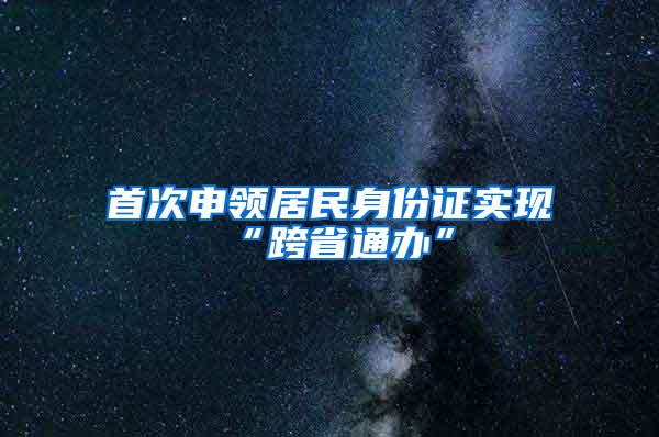 首次申领居民身份证实现“跨省通办”