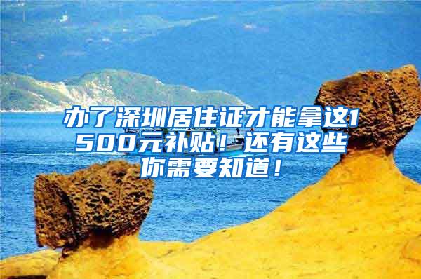 办了深圳居住证才能拿这1500元补贴！还有这些你需要知道！